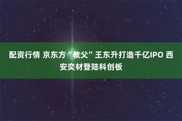 配资行情 京东方“教父”王东升打造千亿IPO 西安奕材登陆科创板