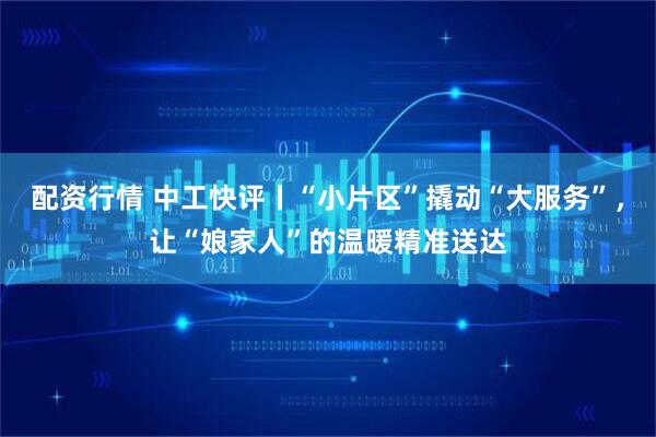 配资行情 中工快评丨“小片区”撬动“大服务”,让“娘家人”的温暖精准送达