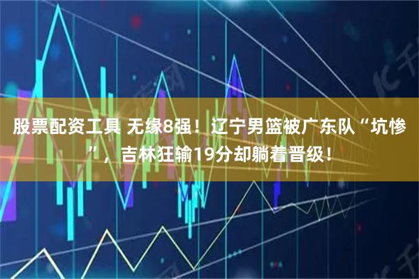 股票配资工具 无缘8强!辽宁男篮被广东队“坑惨”,吉林狂输19分却躺着晋级!