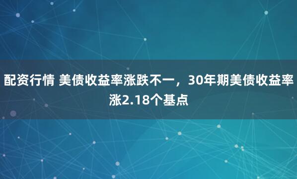 配资行情 美债收益率涨跌不一，30年期美债收益率涨2.18个基点