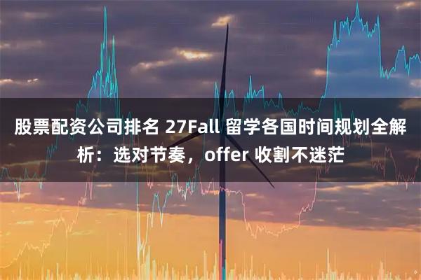 股票配资公司排名 27Fall 留学各国时间规划全解析：选对节奏，offer 收割不迷茫