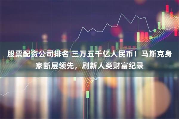 股票配资公司排名 三万五千亿人民币!马斯克身家断层领先,刷新人类财富纪录